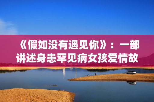 《假如没有遇见你》：一部讲述身患罕见病女孩爱情故事的电视剧(《假如没有遇见你》大结局)