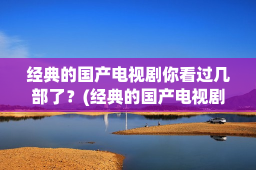 经典的国产电视剧你看过几部了？(经典的国产电视剧排行榜前十名)