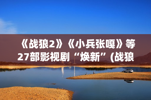 《战狼2》《小兵张嘎》等27部影视剧“焕新”(战狼二小视频)