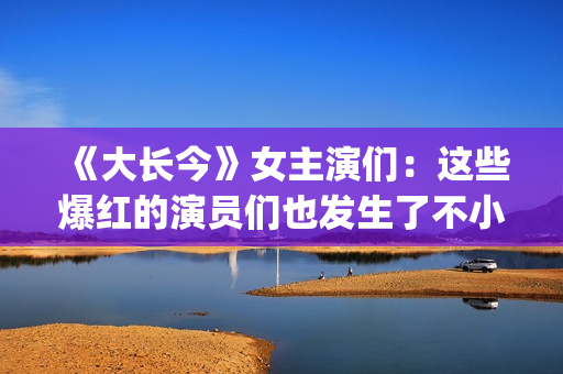 《大长今》女主演们：这些爆红的演员们也发生了不小的变化。(《大长今》女主角是谁)
