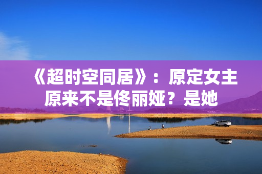 《超时空同居》：原定女主原来不是佟丽娅？是她