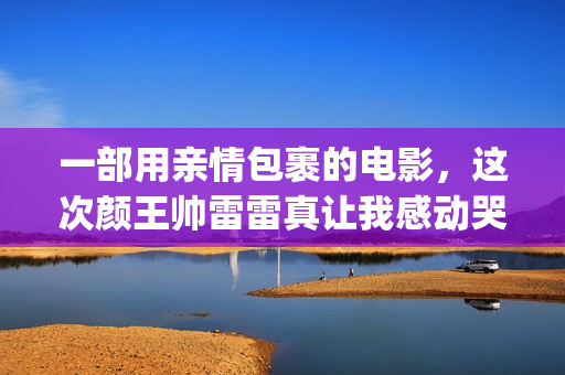 一部用亲情包裹的电影，这次颜王帅雷雷真让我感动哭了(亲情钱包是什么)