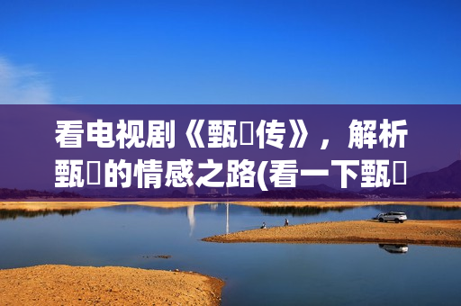 看电视剧《甄嬛传》，解析甄嬛的情感之路(看一下甄嬛电视剧)