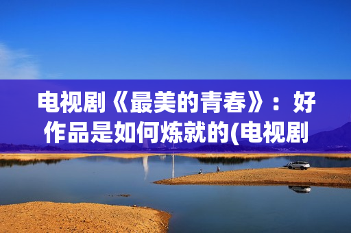 电视剧《最美的青春》：好作品是如何炼就的(电视剧最美的青春主题曲)