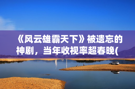 《风云雄霸天下》被遗忘的神剧，当年收视率超春晚(风云雄霸天下电视剧免费播放)