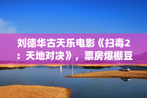 刘德华古天乐电影《扫毒2：天地对决》，票房爆棚豆瓣评分不高(刘德华古天乐2021)