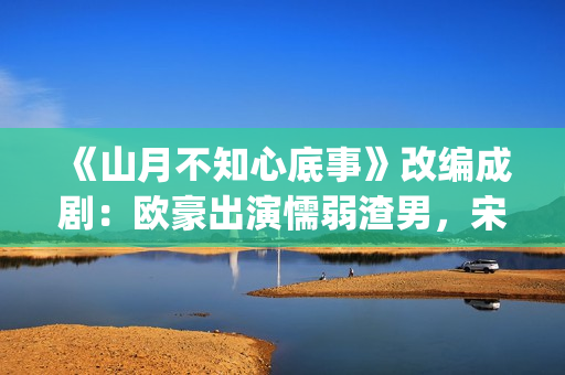 《山月不知心底事》改编成剧：欧豪出演懦弱渣男，宋茜全程被虐(山月不知心底事免费观看完整版)