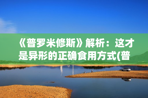 《普罗米修斯》解析：这才是异形的正确食用方式(普罗米修斯电影)