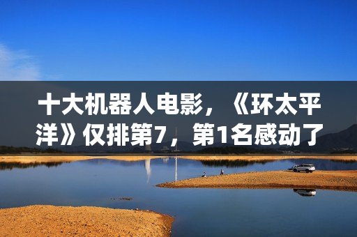 十大机器人电影，《环太平洋》仅排第7，第1名感动了很多人(十大机器人电影排名)