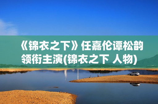 《锦衣之下》任嘉伦谭松韵领衔主演(锦衣之下 人物)