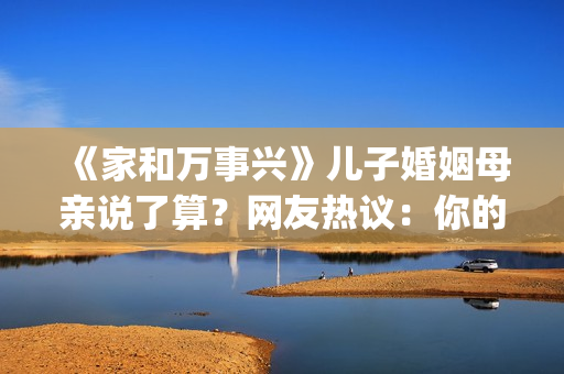 《家和万事兴》儿子婚姻母亲说了算？网友热议：你的妈都逼你干啥了(家和万事兴的前三句和后三句)