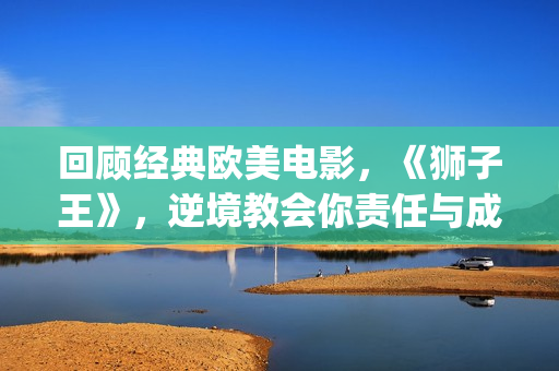 回顾经典欧美电影，《狮子王》，逆境教会你责任与成长(有什么经典欧美电影)