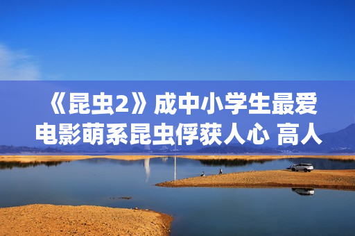 《昆虫2》成中小学生最爱电影萌系昆虫俘获人心 高人气斩获“我最喜爱的优秀影片”(昆虫记第二章名字叫什么)