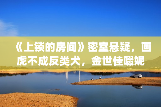 《上锁的房间》密室悬疑，画虎不成反类犬，金世佳啜妮人设大败笔(上锁的房间游轮爆炸案真相)