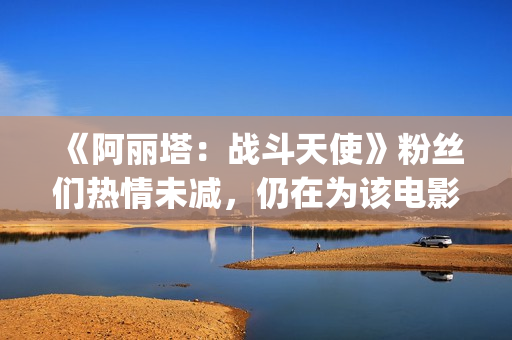 《阿丽塔：战斗天使》粉丝们热情未减，仍在为该电影申请续集(阿丽塔战斗天使免费观看)