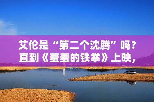 艾伦是“第二个沈腾”吗？直到《羞羞的铁拳》上映，艾伦作为主演挑起大梁