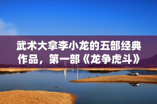 武术大拿李小龙的五部经典作品，第一部《龙争虎斗》都是无法超越的经典(武术大拿李小龙视频)
