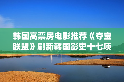 韩国高票房电影推荐《夺宝联盟》刷新韩国影史十七项票房纪录(韩国高票房电影排名)