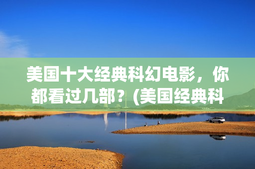 美国十大经典科幻电影，你都看过几部？(美国经典科幻片有哪些)