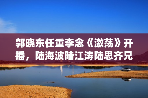 郭晓东任重李念《激荡》开播，陆海波陆江涛陆思齐兄妹情令人感动(郭晓东任重李念的小说)