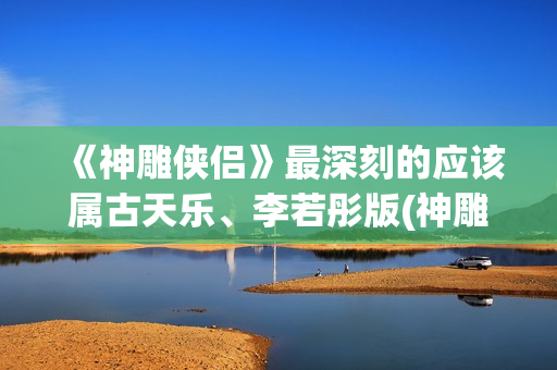 《神雕侠侣》最深刻的应该属古天乐、李若彤版(神雕侠侣最早版本是哪年)