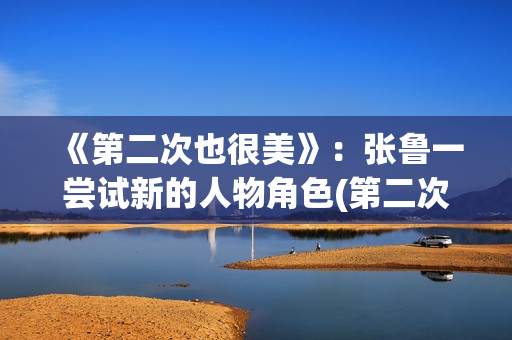 《第二次也很美》：张鲁一尝试新的人物角色(第二次也很美全集免费版)