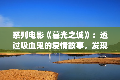 系列电影《暮光之城》：透过吸血鬼的爱情故事，发现性灵之美(暮光演员表)