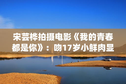 宋芸桦拍摄电影《我的青春都是你》：吻17岁小鲜肉显露小害羞！(宋芸桦的电影作品)