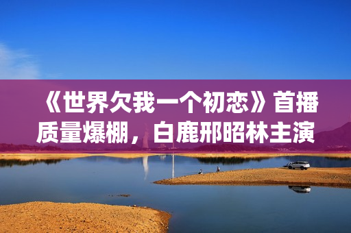 《世界欠我一个初恋》首播质量爆棚，白鹿邢昭林主演，不输韩剧(世界欠我一个初恋免费观看版)
