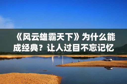 《风云雄霸天下》为什么能成经典？让人过目不忘记忆犹新。(《风云雄霸天下》3)