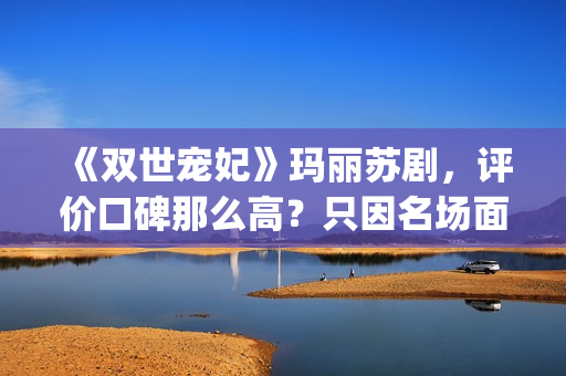 《双世宠妃》玛丽苏剧，评价口碑那么高？只因名场面堪比韩剧(双世宠妃目录)