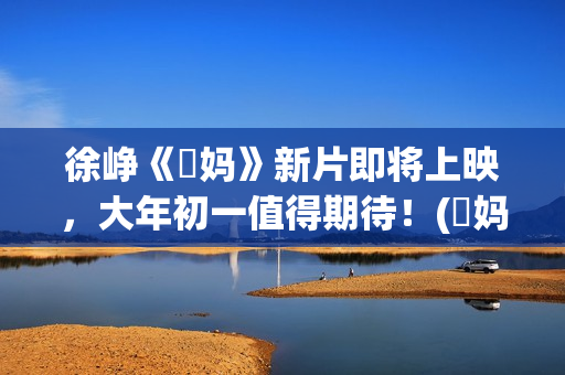 徐峥《囧妈》新片即将上映，大年初一值得期待！(囧妈徐峥最后说的话)