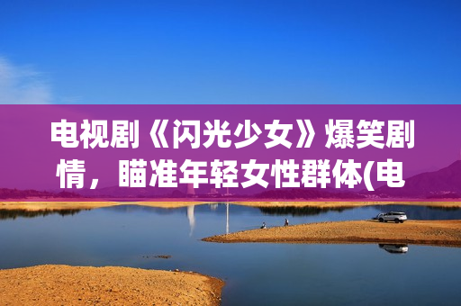 电视剧《闪光少女》爆笑剧情，瞄准年轻女性群体(电视剧版闪光少女演员表)