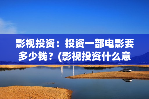 影视投资：投资一部电影要多少钱？(影视投资什么意思)