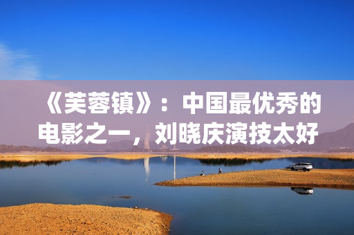 《芙蓉镇》：中国最优秀的电影之一，刘晓庆演技太好(芙蓉镇讲的是什么)