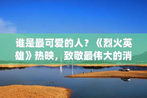 谁是最可爱的人？《烈火英雄》热映，致敬最伟大的消防员(谁是最可爱的人 原文)