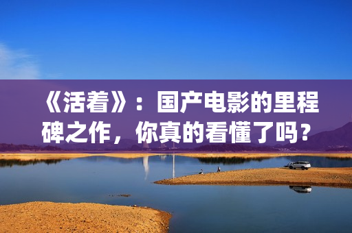 《活着》：国产电影的里程碑之作，你真的看懂了吗？(活着 电影 主演)