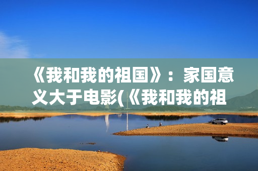 《我和我的祖国》：家国意义大于电影(《我和我的祖国》歌词)