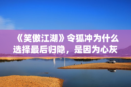 《笑傲江湖》令狐冲为什么选择最后归隐，是因为心灰意冷？(《笑傲江湖》令狐冲)