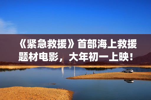《紧急救援》首部海上救援题材电影，大年初一上映！(紧急救援mv)