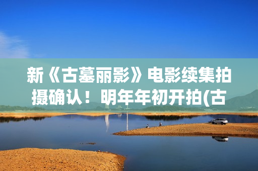 新《古墓丽影》电影续集拍摄确认！明年年初开拍(古墓丽影影片)