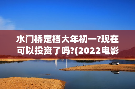 水门桥定档大年初一?现在可以投资了吗?(2022电影水门桥)