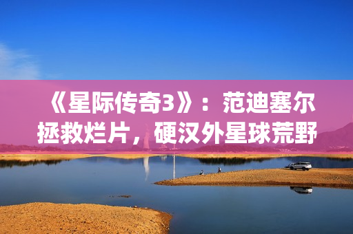 《星际传奇3》：范迪塞尔拯救烂片，硬汉外星球荒野求生(星际传奇3 2013 范·迪塞尔)