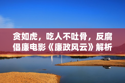 贪如虎，吃人不吐骨，反腐倡廉电影《廉政风云》解析(贪贱吃穷人下一句)