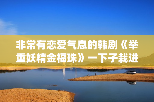 非常有恋爱气息的韩剧《举重妖精金福珠》一下子栽进甜蜜的陷阱里(非常有恋爱气息的女生)