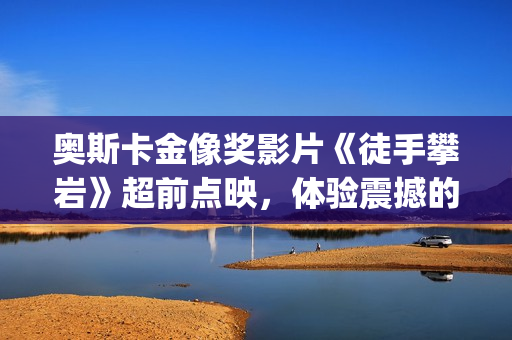 奥斯卡金像奖影片《徒手攀岩》超前点映,体验震撼的视听体验(奥斯卡金像奖影后) 奥斯卡金像奖影片《徒手攀岩》超前点映,体验震撼的视听体验(奥斯卡金像奖影后)