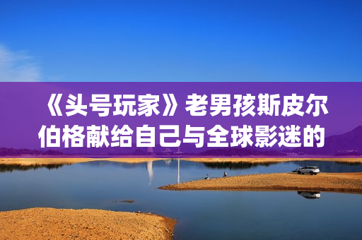 《头号玩家》老男孩斯皮尔伯格献给自己与全球影迷的“游戏盛宴”(头号玩家原名)