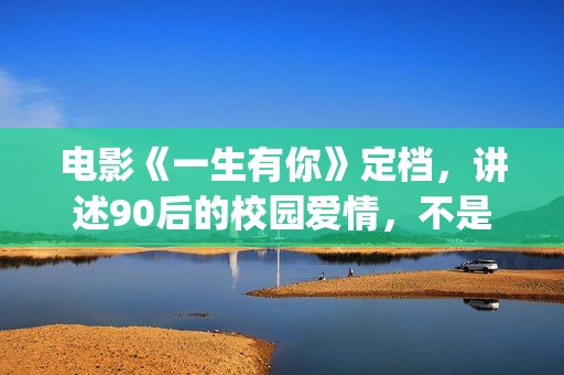 电影《一生有你》定档，讲述90后的校园爱情，不是消费情怀么？(一生有你电影演员)