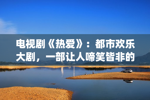 电视剧《热爱》：都市欢乐大剧，一部让人啼笑皆非的喜剧片(电视剧《热爱》在线观看)