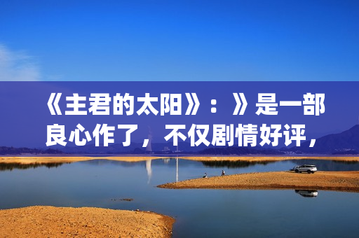 《主君的太阳》：》是一部良心作了，不仅剧情好评，前几集全部戳到泪点(主君的太阳免费观看完整版)
